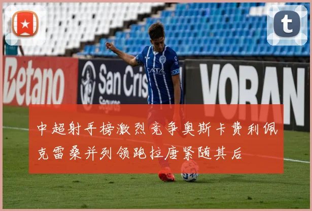中超射手榜激烈竞争奥斯卡费利佩克雷桑并列领跑拉唐紧随其后
