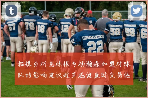 拓媒分析克林根与杨瀚森加盟对球队的影响建议趁罗威健康时交易他