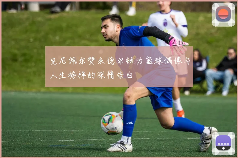 克尼佩尔赞米德尔顿为篮球偶像与人生榜样的深情告白