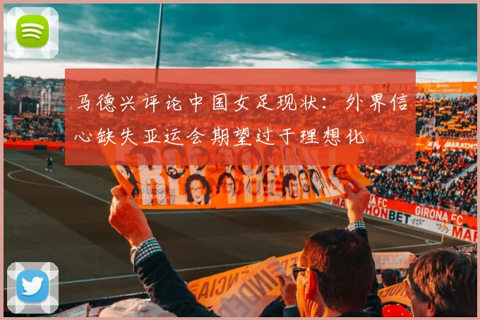 马德兴评论中国女足现状：外界信心缺失亚运会期望过于理想化