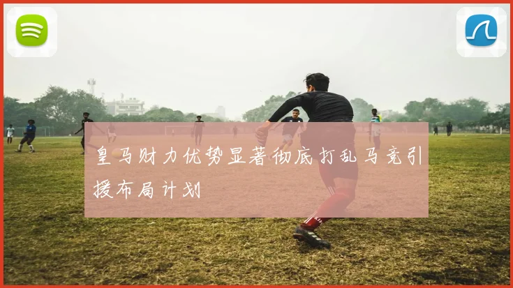 皇马财力优势显著彻底打乱马竞引援布局计划
