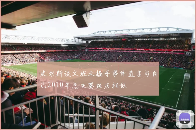 皮尔斯谈文班未握手事件直言与自己2010年总决赛经历相似