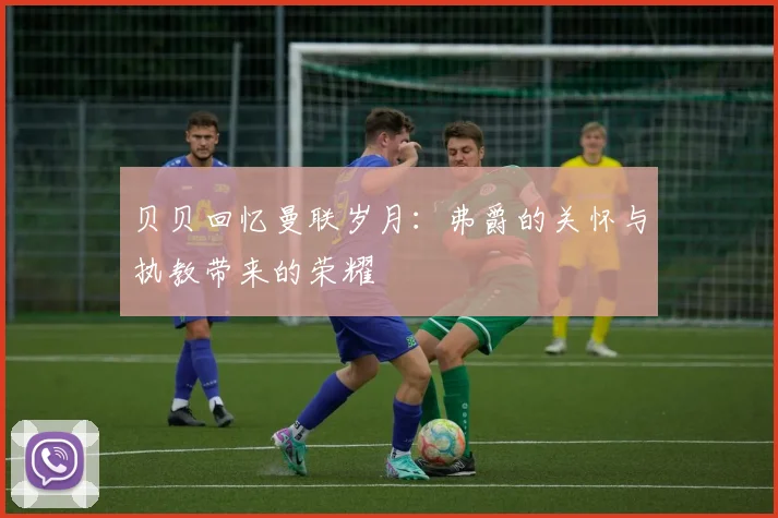 贝贝回忆曼联岁月：弗爵的关怀与执教带来的荣耀