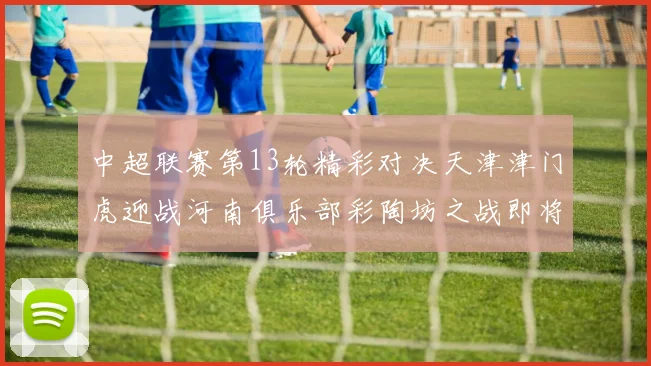 中超联赛第13轮精彩对决天津津门虎迎战河南俱乐部彩陶坊之战即将开启