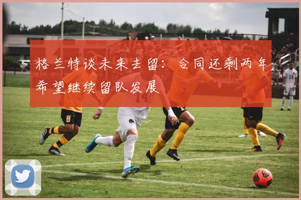 格兰特谈未来去留：合同还剩两年希望继续留队发展
