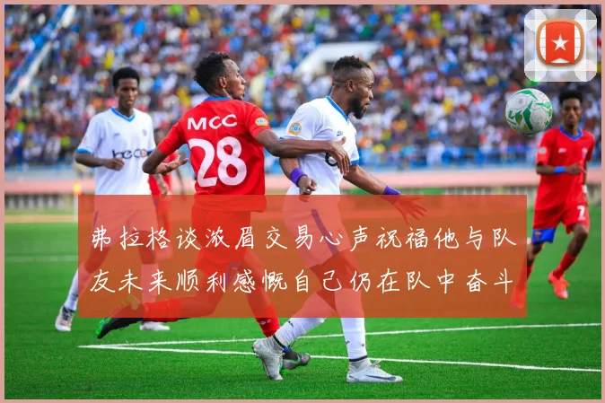 弗拉格谈浓眉交易心声祝福他与队友未来顺利感慨自己仍在队中奋斗