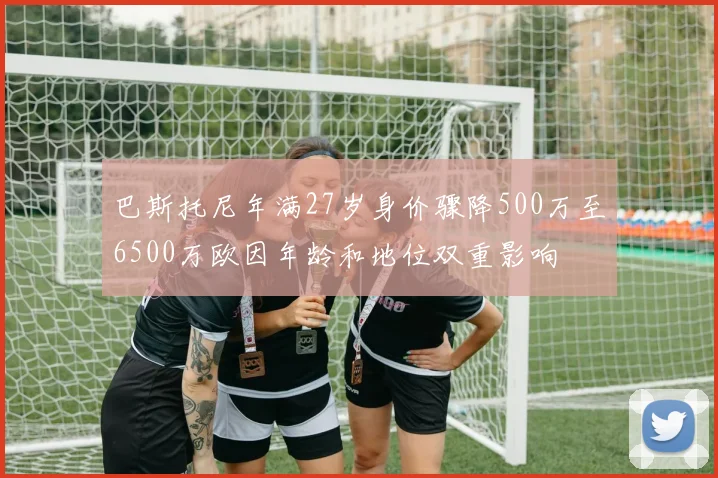 巴斯托尼年满27岁身价骤降500万至6500万欧因年龄和地位双重影响