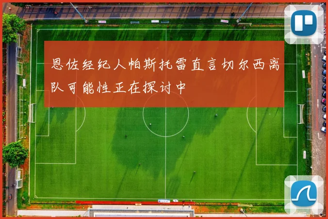 恩佐经纪人帕斯托雷直言切尔西离队可能性正在探讨中