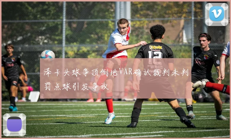 泽卡头球争顶倒地VAR确认裁判未判罚点球引发争议