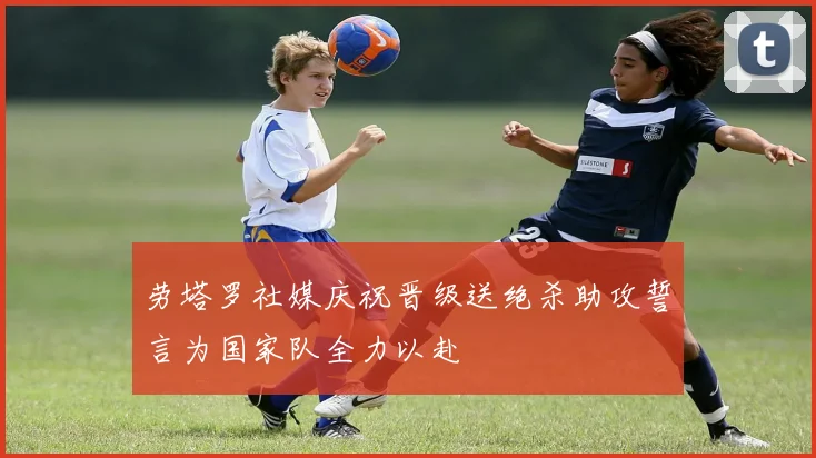 劳塔罗社媒庆祝晋级送绝杀助攻誓言为国家队全力以赴