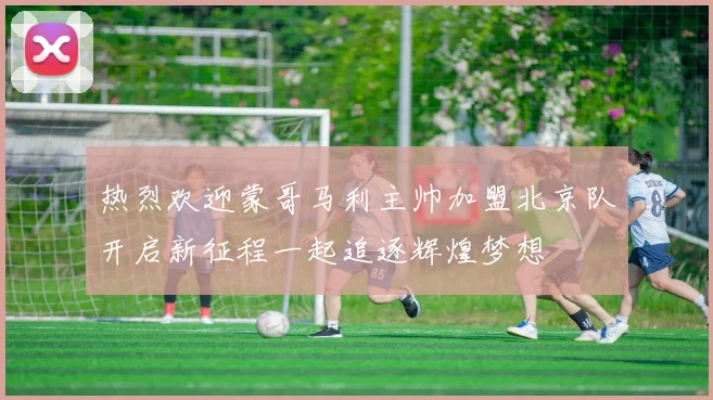 热烈欢迎蒙哥马利主帅加盟北京队开启新征程一起追逐辉煌梦想