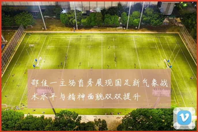 邵佳一主场首秀展现国足新气象战术水平与精神面貌双双提升