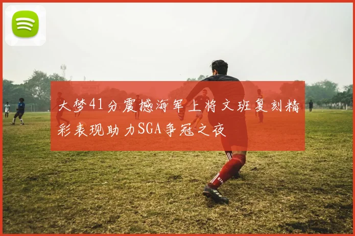 大梦41分震撼海军上将文班复刻精彩表现助力SGA争冠之夜