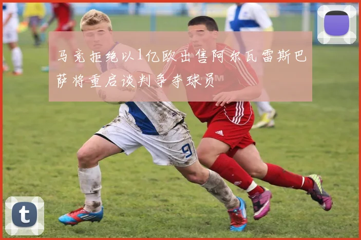 马竞拒绝以1亿欧出售阿尔瓦雷斯巴萨将重启谈判争夺球员