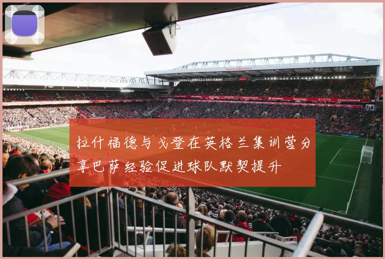 拉什福德与戈登在英格兰集训营分享巴萨经验促进球队默契提升