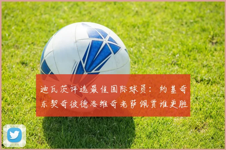 迪瓦茨评选最佳国际球员：约基奇东契奇彼德洛维奇老萨佩贾谁更胜一筹