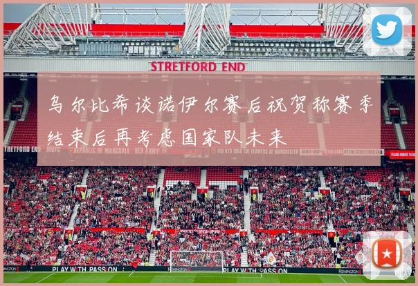 乌尔比希谈诺伊尔赛后祝贺称赛季结束后再考虑国家队未来