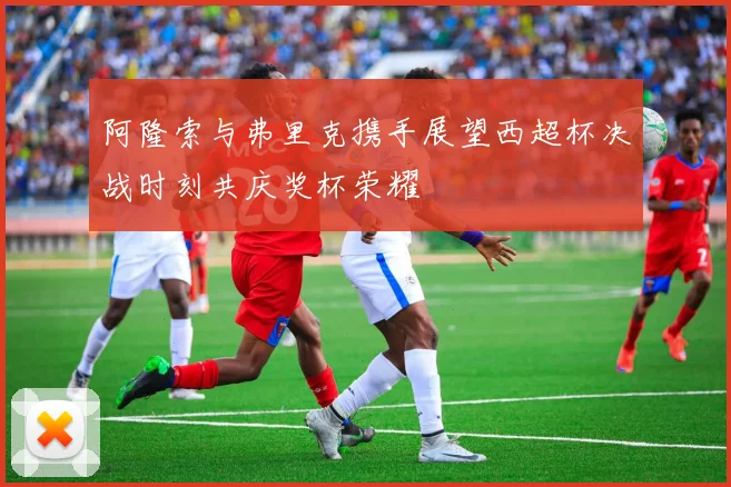 阿隆索与弗里克携手展望西超杯决战时刻共庆奖杯荣耀