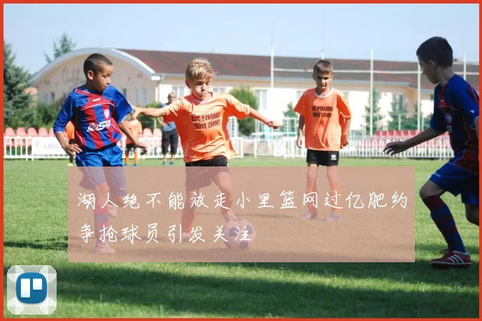 湖人绝不能放走小里篮网过亿肥约争抢球员引发关注