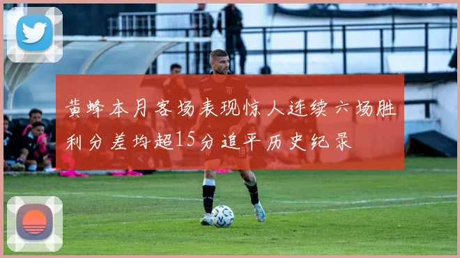 黄蜂本月客场表现惊人连续六场胜利分差均超15分追平历史纪录
