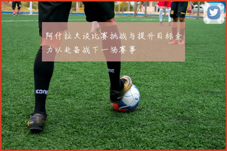 阿什拉夫谈比赛挑战与提升目标全力以赴备战下一场赛事