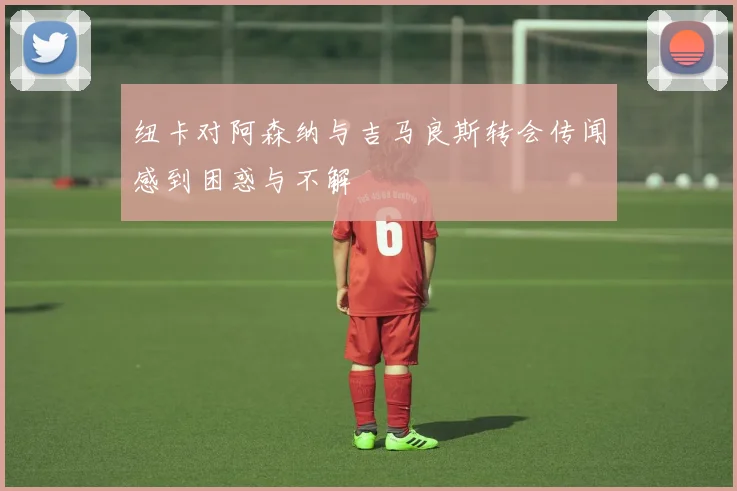 纽卡对阿森纳与吉马良斯转会传闻感到困惑与不解