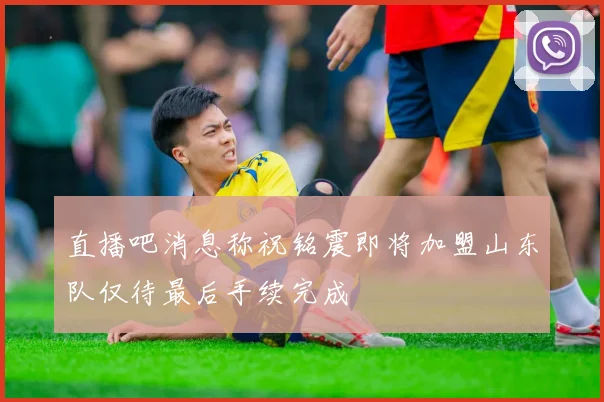 直播吧消息称祝铭震即将加盟山东队仅待最后手续完成