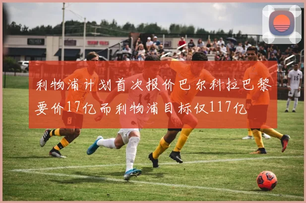 利物浦计划首次报价巴尔科拉巴黎要价17亿而利物浦目标仅117亿