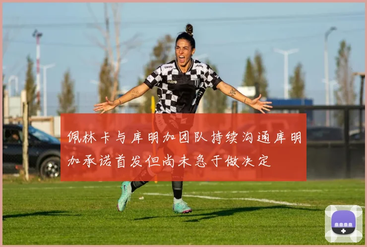 佩林卡与库明加团队持续沟通库明加承诺首发但尚未急于做决定